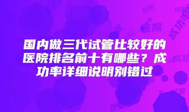 国内做三代试管比较好的医院排名前十有哪些？成功率详细说明别错过