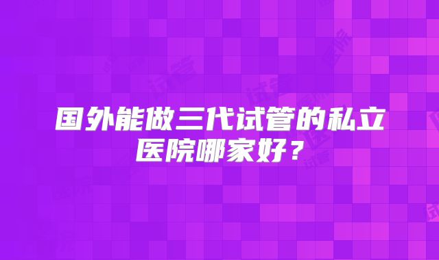 国外能做三代试管的私立医院哪家好？