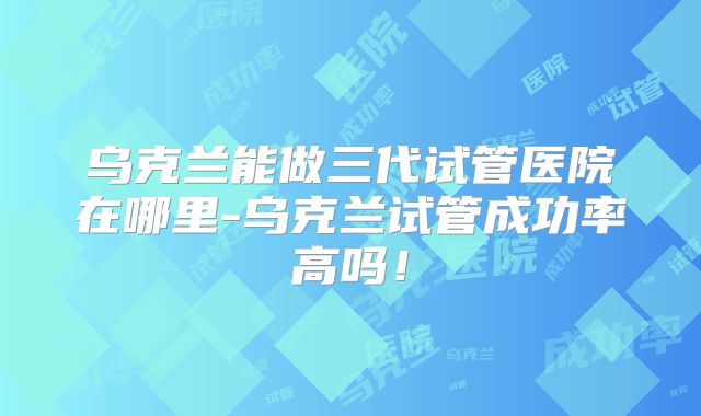 乌克兰能做三代试管医院在哪里-乌克兰试管成功率高吗!