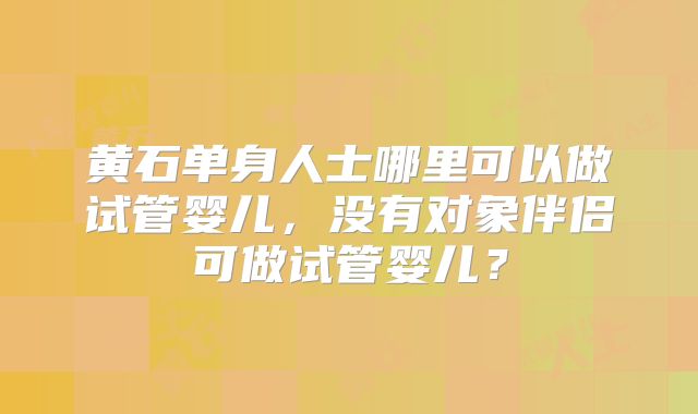 黄石单身人士哪里可以做试管婴儿，没有对象伴侣可做试管婴儿？