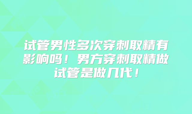 试管男性多次穿刺取精有影响吗！男方穿刺取精做试管是做几代！