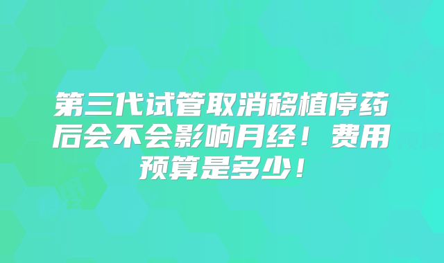 第三代试管取消移植停药后会不会影响月经！费用预算是多少！