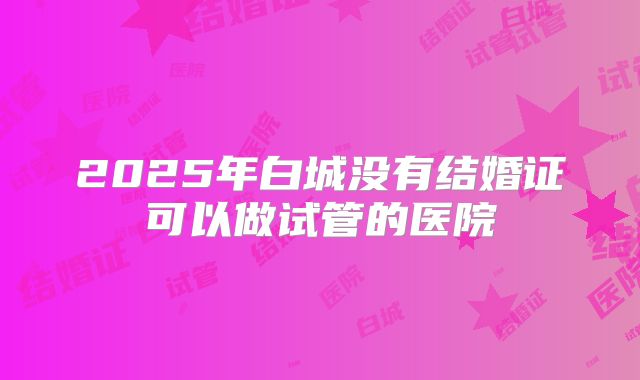 2025年白城没有结婚证可以做试管的医院