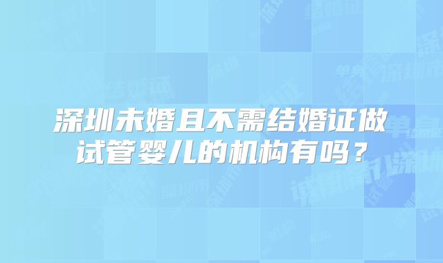 深圳未婚且不需结婚证做试管婴儿的机构有吗？