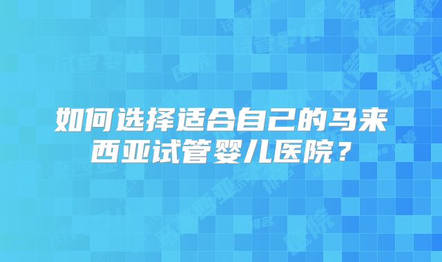 如何选择适合自己的马来西亚试管婴儿医院？