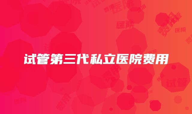 试管第三代私立医院费用