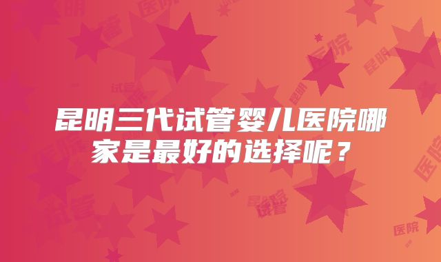昆明三代试管婴儿医院哪家是最好的选择呢？
