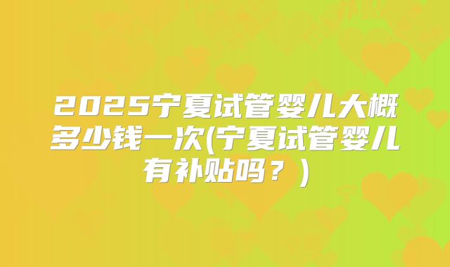 2025宁夏试管婴儿大概多少钱一次(宁夏试管婴儿有补贴吗?)