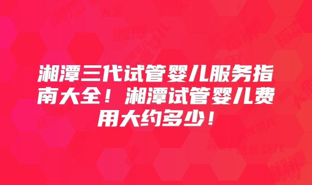 湘潭三代试管婴儿服务指南大全!湘潭试管婴儿费用大约多少!