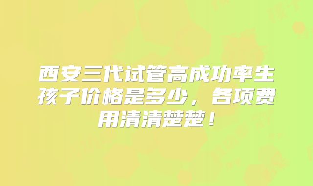 西安三代试管高成功率生孩子价格是多少，各项费用清清楚楚！