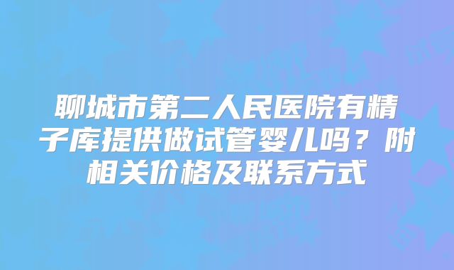 聊城市第二人民医院有精子库提供做试管婴儿吗?附相关价格及联系方式