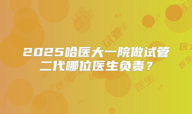 2025哈医大一院做试管二代哪位医生负责?