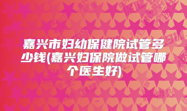 嘉兴市妇幼保健院试管多少钱(嘉兴妇保院做试管哪个医生好)