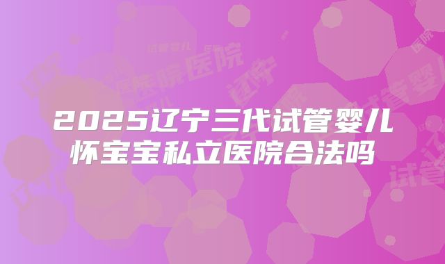 2025辽宁三代试管婴儿怀宝宝私立医院合法吗