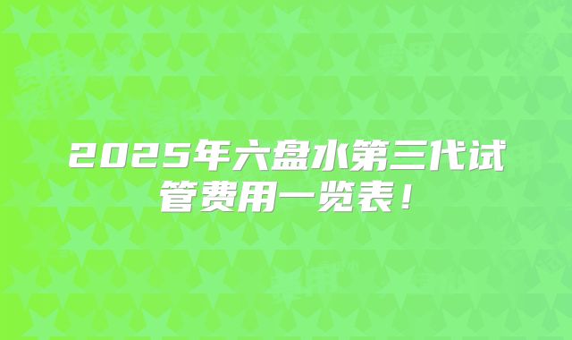 2025年六盘水第三代试管费用一览表！