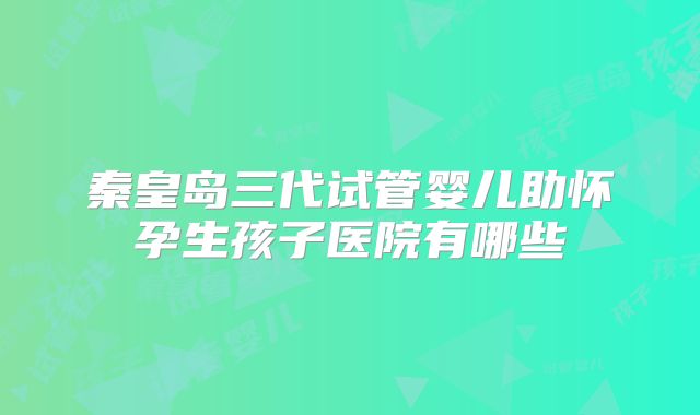 秦皇岛三代试管婴儿助怀孕生孩子医院有哪些