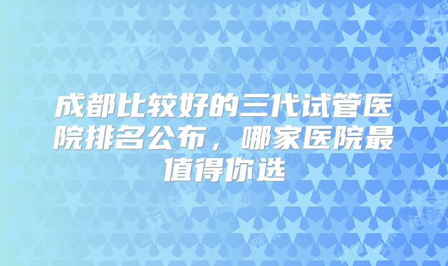 成都比较好的三代试管医院排名公布，哪家医院最值得你选