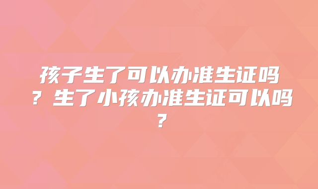 孩子生了可以办准生证吗?生了小孩办准生证可以吗?
