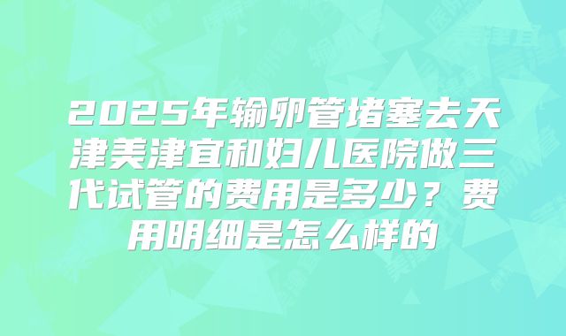 2025年输卵管堵塞去天津美津宜和妇儿医院做三代试管的费用是多少?费用明细是怎么样的