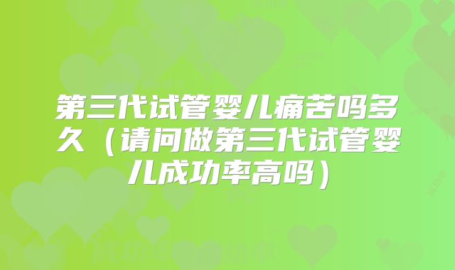 第三代试管婴儿痛苦吗多久（请问做第三代试管婴儿成功率高吗）