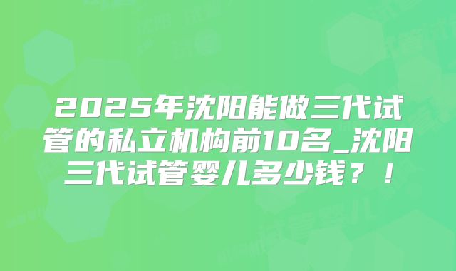 2025年沈阳能做三代试管的私立机构前10名_沈阳三代试管婴儿多少钱？！