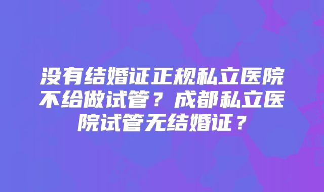 没有结婚证正规私立医院不给做试管?成都私立医院试管无结婚证?