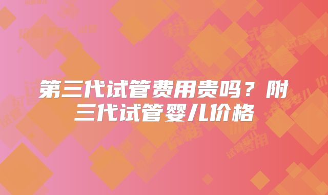 第三代试管费用贵吗？附三代试管婴儿价格