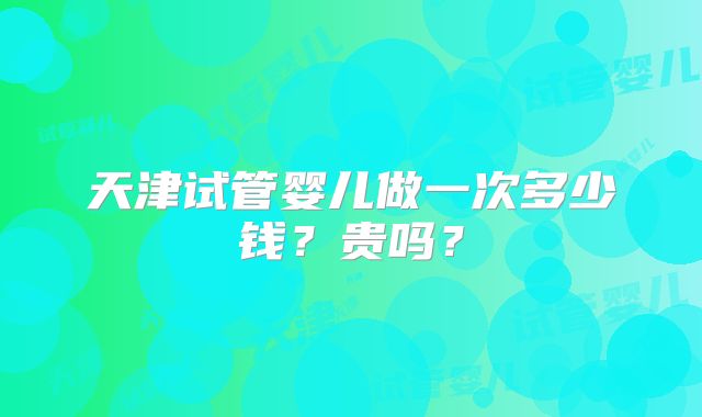 天津试管婴儿做一次多少钱？贵吗？