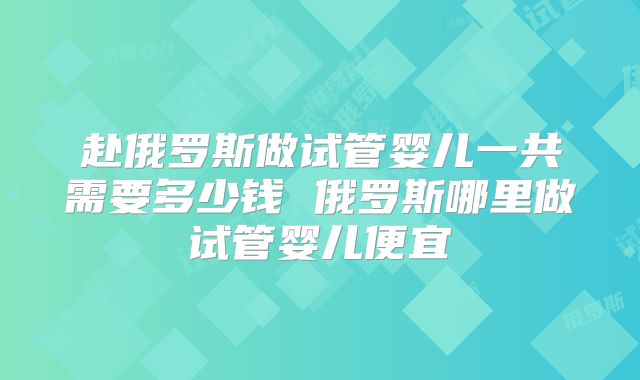 赴俄罗斯做试管婴儿一共需要多少钱 俄罗斯哪里做试管婴儿便宜