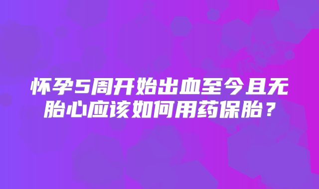 怀孕5周开始出血至今且无胎心应该如何用药保胎?