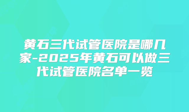 黄石三代试管医院是哪几家-2025年黄石可以做三代试管医院名单一览