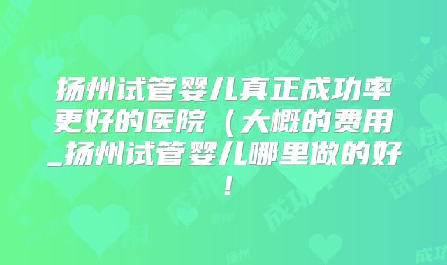扬州试管婴儿真正成功率更好的医院(大概的费用_扬州试管婴儿哪里做的好!