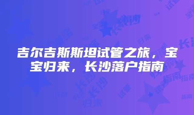 吉尔吉斯斯坦试管之旅,宝宝归来,长沙落户指南