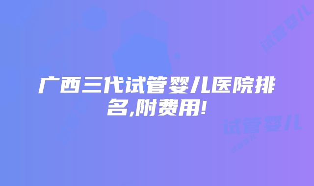 广西三代试管婴儿医院排名,附费用!
