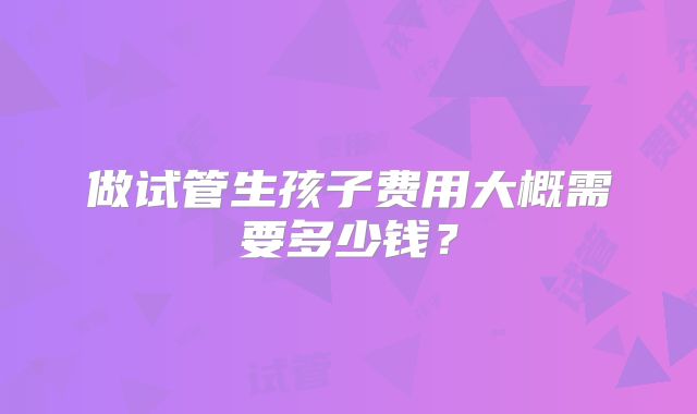 做试管生孩子费用大概需要多少钱?