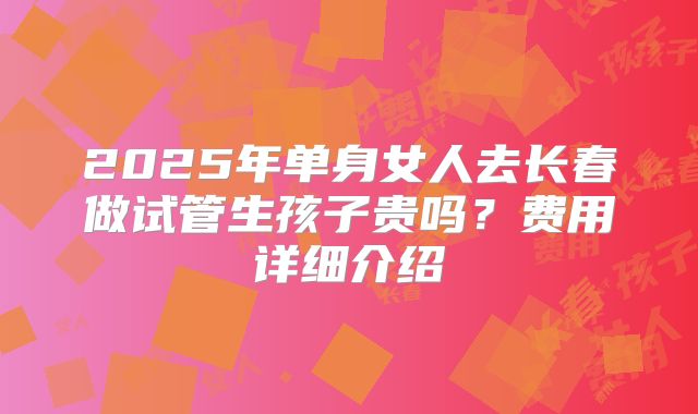 2025年单身女人去长春做试管生孩子贵吗？费用详细介绍