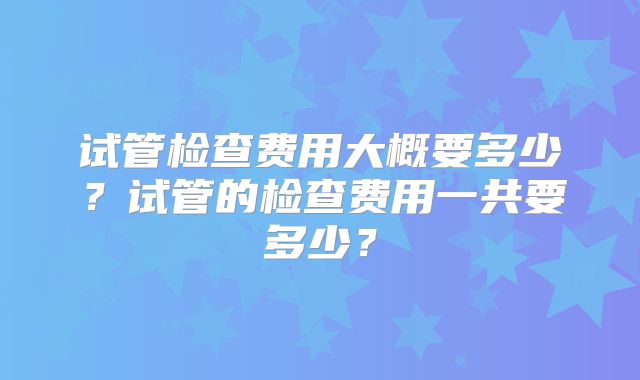 试管检查费用大概要多少？试管的检查费用一共要多少？
