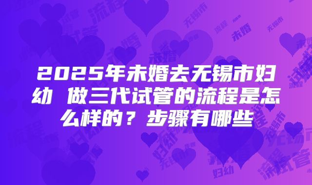 2025年未婚去无锡市妇幼 做三代试管的流程是怎么样的？步骤有哪些