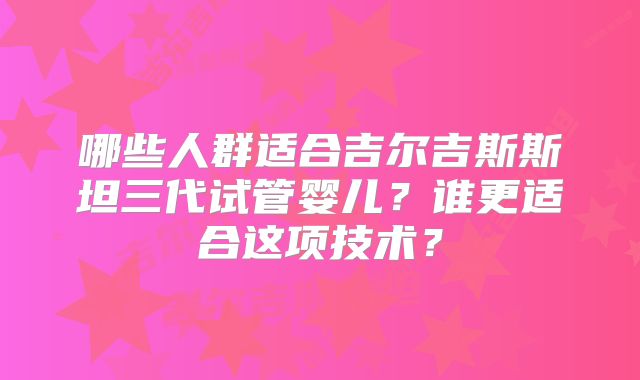 哪些人群适合吉尔吉斯斯坦三代试管婴儿?谁更适合这项技术?