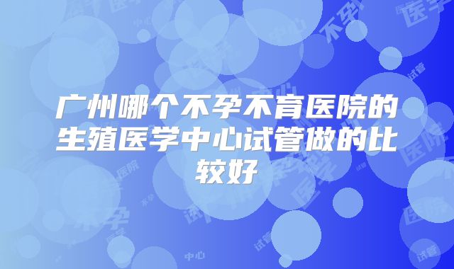 广州哪个不孕不育医院的生殖医学中心试管做的比较好