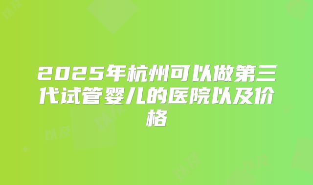 2025年杭州可以做第三代试管婴儿的医院以及价格