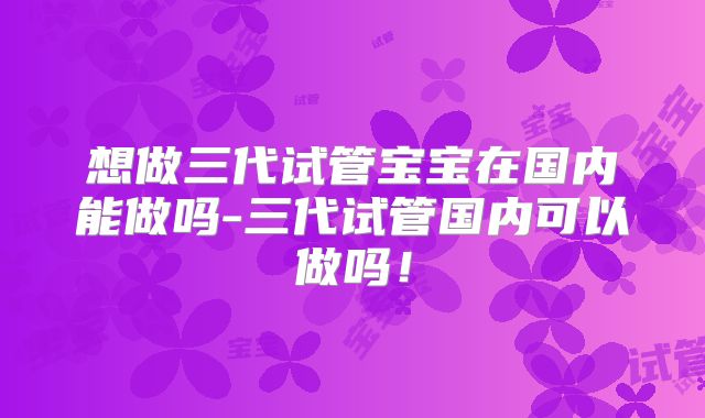想做三代试管宝宝在国内能做吗-三代试管国内可以做吗！
