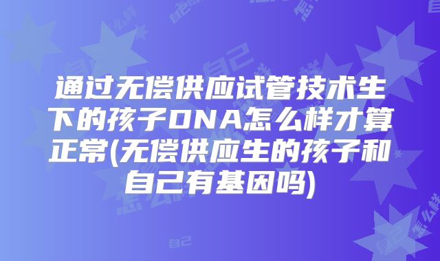 通过无偿供应试管技术生下的孩子DNA怎么样才算正常(无偿供应生的孩子和自己有基因吗)