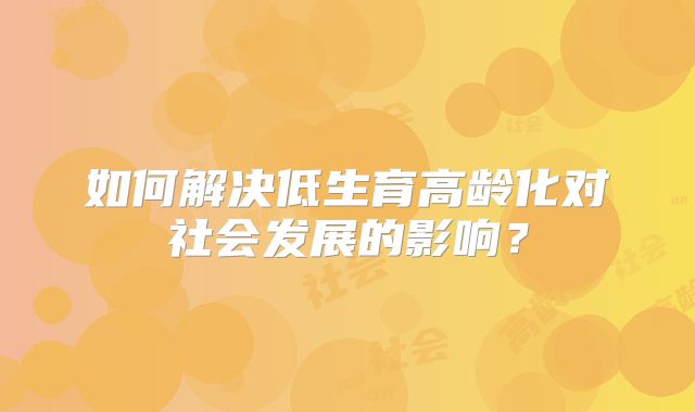 如何解决低生育高龄化对社会发展的影响？