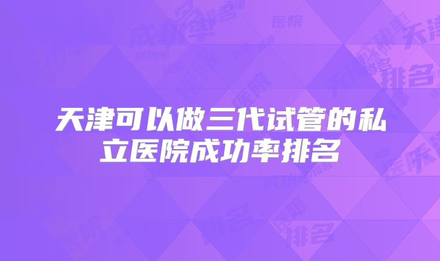 天津可以做三代试管的私立医院成功率排名