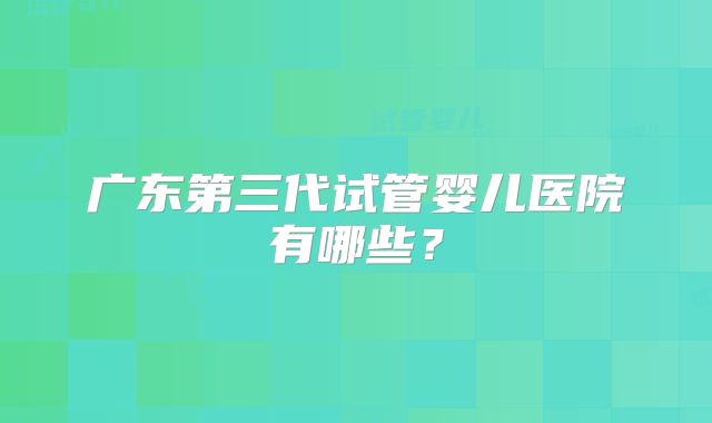广东第三代试管婴儿医院有哪些？