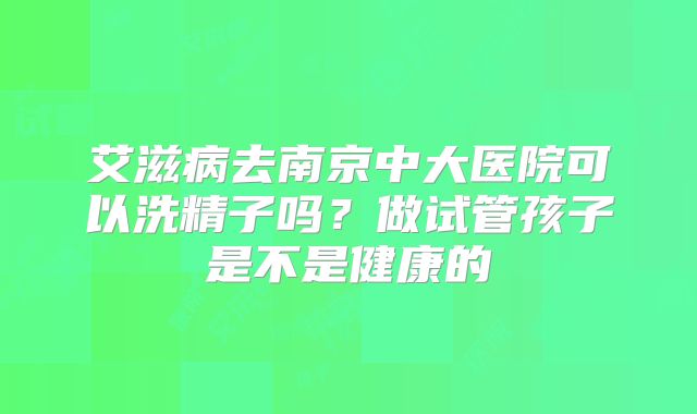 艾滋病去南京中大医院可以洗精子吗？做试管孩子是不是健康的