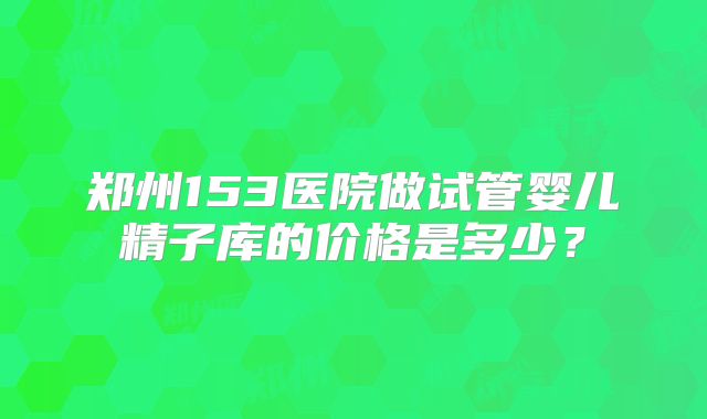 郑州153医院做试管婴儿精子库的价格是多少?