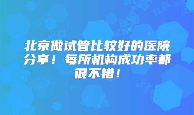 北京做试管比较好的医院分享！每所机构成功率都很不错！