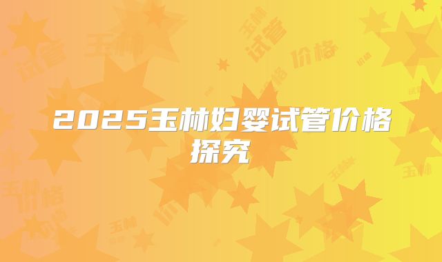 2025玉林妇婴试管价格探究